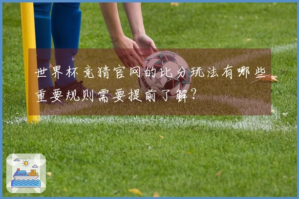 世界杯竞猜官网的比分玩法有哪些重要规则需要提前了解?